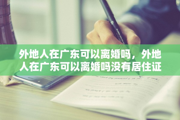外地人在广东可以离婚吗，外地人在广东可以离婚吗没有居住证只有租房合同可以吗
