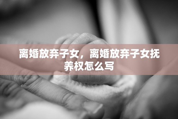 离婚放弃子女，离婚放弃子女抚养权怎么写