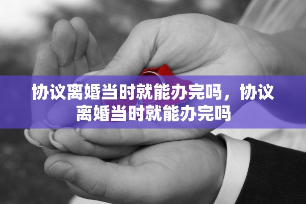 协议离婚当时就能办完吗，协议离婚当时就能办完吗