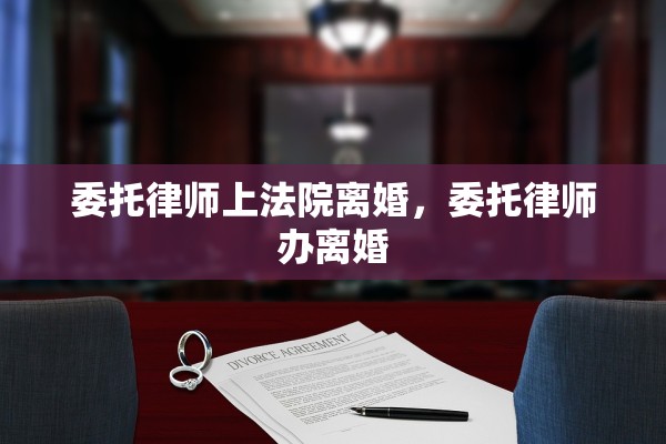 委托律师上法院离婚,委托律师办离婚 委托律师上法院离婚,委托律师办离婚