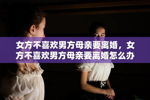 女方不喜欢男方母亲要离婚,女方不喜欢男方母亲要离婚怎么办 女方不喜欢男方母亲要离婚,女方不喜欢男方母亲要离婚怎么办