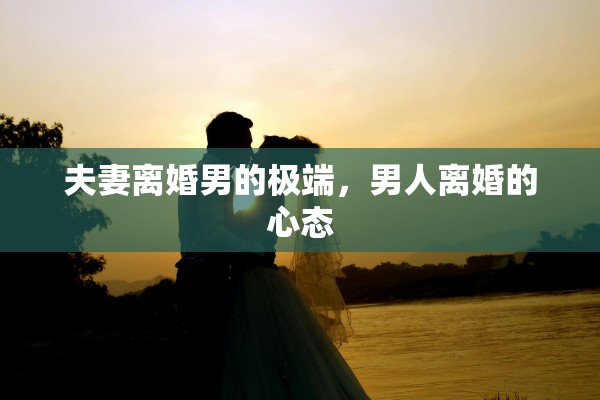 夫妻离婚男的极端,男人离婚的心态 夫妻离婚男的极端,男人离婚的心态