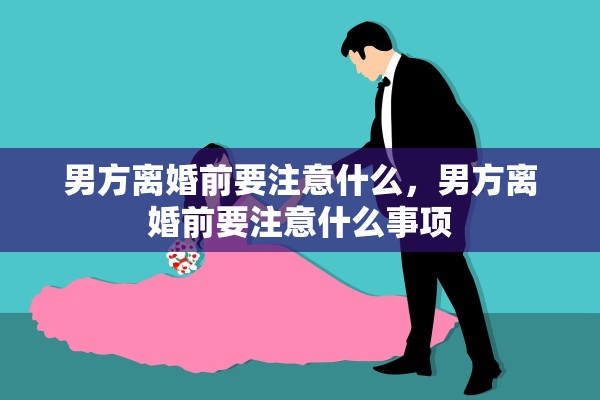 男方离婚前要注意什么,男方离婚前要注意什么事项 男方离婚前要注意什么,男方离婚前要注意什么事项