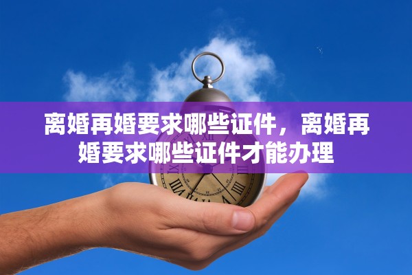 离婚再婚要求哪些证件,离婚再婚要求哪些证件才能办理 离婚再婚要求哪些证件,离婚再婚要求哪些证件才能办理