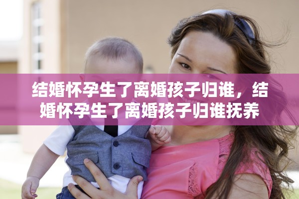 结婚怀孕生了离婚孩子归谁,结婚怀孕生了离婚孩子归谁抚养 结婚怀孕生了离婚孩子归谁,结婚怀孕生了离婚孩子归谁抚养