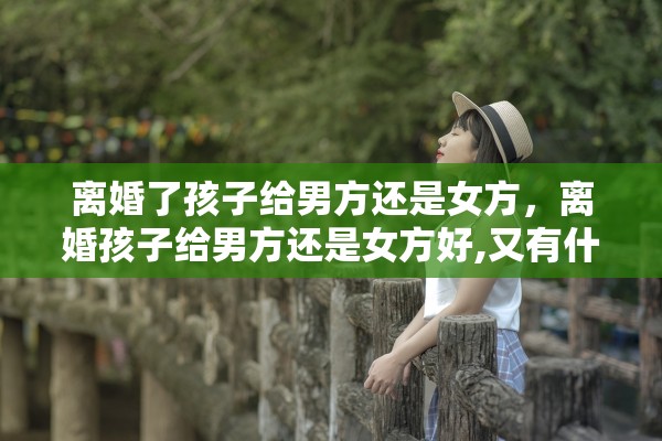 离婚了孩子给男方还是女方,离婚孩子给男方还是女方好,又有什么区别 离婚了孩子给男方还是女方,离婚孩子给男方还是女方好,又有什么区别