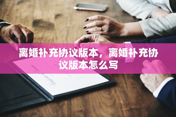 离婚补充协议版本,离婚补充协议版本怎么写 离婚补充协议版本,离婚补充协议版本怎么写