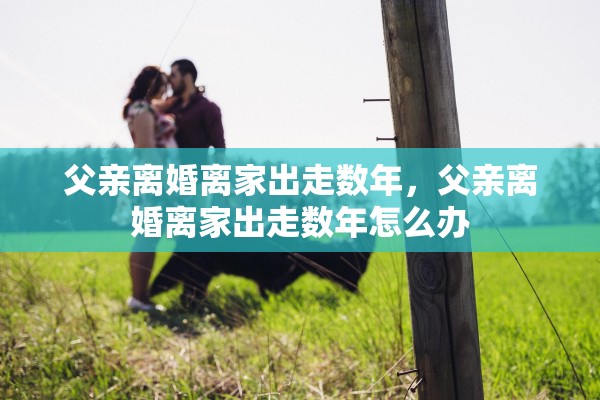 父亲离婚离家出走数年,父亲离婚离家出走数年怎么办 父亲离婚离家出走数年,父亲离婚离家出走数年怎么办