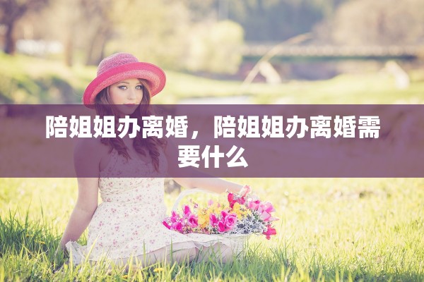 陪姐姐办离婚,陪姐姐办离婚需要什么 陪姐姐办离婚,陪姐姐办离婚需要什么
