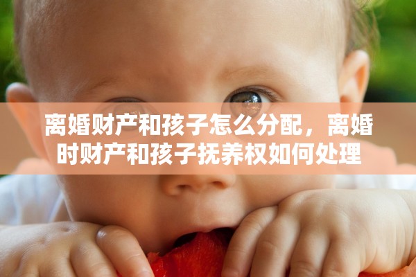 离婚财产和孩子怎么分配,离婚时财产和孩子抚养权如何处理 离婚财产和孩子怎么分配,离婚时财产和孩子抚养权如何处理