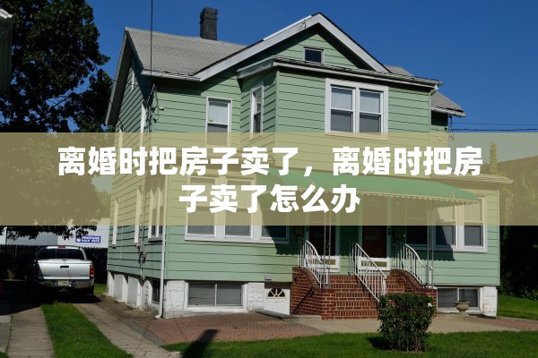 离婚时把房子卖了,离婚时把房子卖了怎么办 离婚时把房子卖了,离婚时把房子卖了怎么办