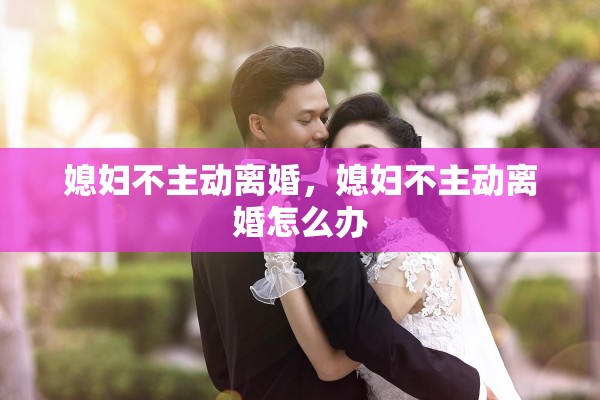 媳妇不主动离婚,媳妇不主动离婚怎么办 媳妇不主动离婚,媳妇不主动离婚怎么办