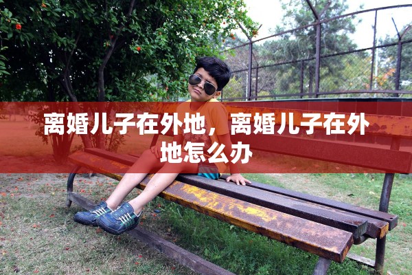 离婚儿子在外地,离婚儿子在外地怎么办 离婚儿子在外地,离婚儿子在外地怎么办
