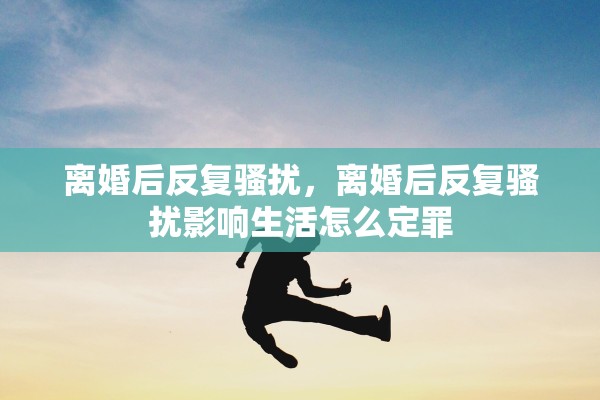 离婚后反复骚扰，离婚后反复骚扰影响生活怎么定罪