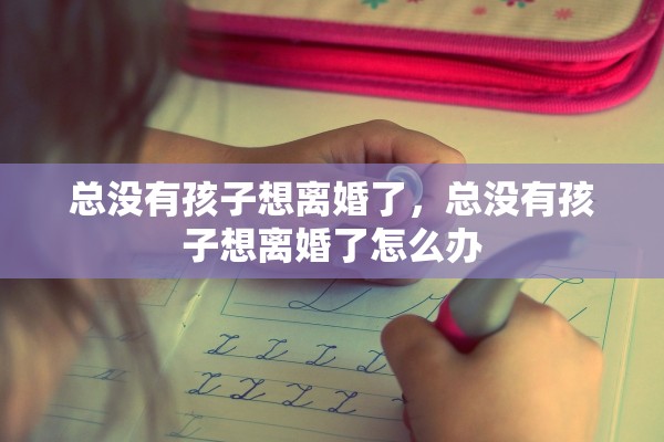 总没有孩子想离婚了,总没有孩子想离婚了怎么办 总没有孩子想离婚了,总没有孩子想离婚了怎么办