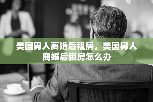 美国男人离婚后租房，美国男人离婚后租房怎么办