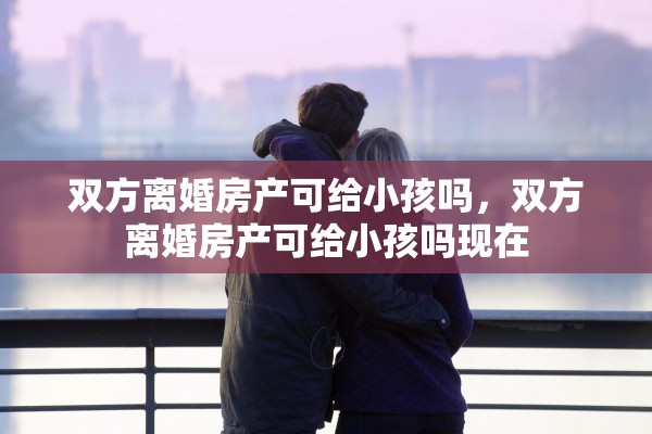 双方离婚房产可给小孩吗,双方离婚房产可给小孩吗现在 双方离婚房产可给小孩吗,双方离婚房产可给小孩吗现在