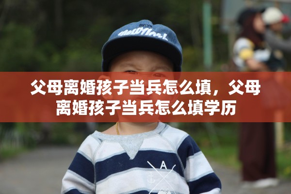 父母离婚孩子当兵怎么填,父母离婚孩子当兵怎么填学历 父母离婚孩子当兵怎么填,父母离婚孩子当兵怎么填学历