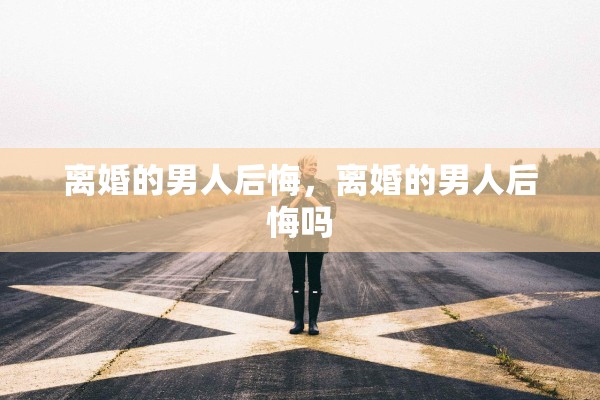 离婚的男人后悔,离婚的男人后悔吗 离婚的男人后悔,离婚的男人后悔吗