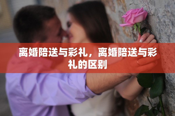 离婚陪送与彩礼,离婚陪送与彩礼的区别 离婚陪送与彩礼,离婚陪送与彩礼的区别