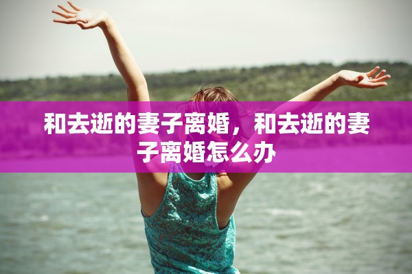 和去逝的妻子离婚,和去逝的妻子离婚怎么办 和去逝的妻子离婚,和去逝的妻子离婚怎么办