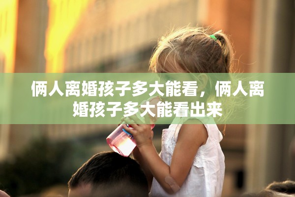 俩人离婚孩子多大能看,俩人离婚孩子多大能看出来 俩人离婚孩子多大能看,俩人离婚孩子多大能看出来