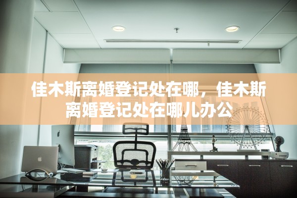 佳木斯离婚登记处在哪,佳木斯离婚登记处在哪儿办公 佳木斯离婚登记处在哪,佳木斯离婚登记处在哪儿办公