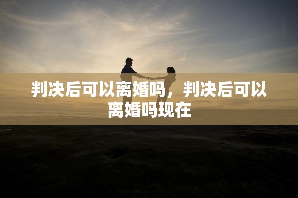 判决后可以离婚吗,判决后可以离婚吗现在 判决后可以离婚吗,判决后可以离婚吗现在