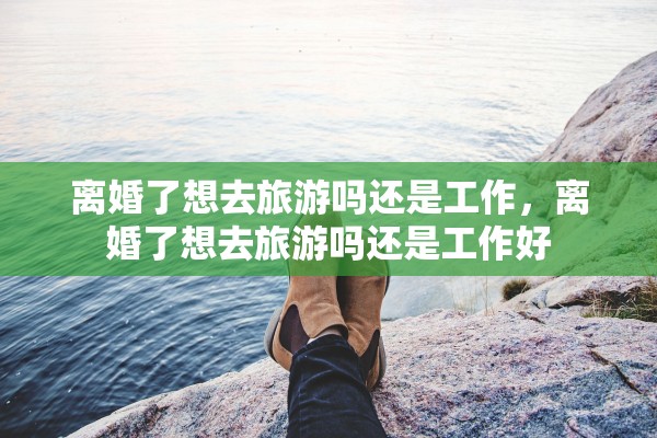 离婚了想去旅游吗还是工作,离婚了想去旅游吗还是工作好 离婚了想去旅游吗还是工作,离婚了想去旅游吗还是工作好