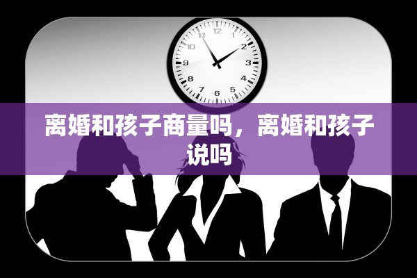 离婚和孩子商量吗,离婚和孩子说吗 离婚和孩子商量吗,离婚和孩子说吗