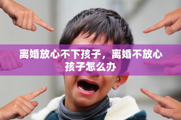 离婚放心不下孩子,离婚不放心孩子怎么办 离婚放心不下孩子,离婚不放心孩子怎么办