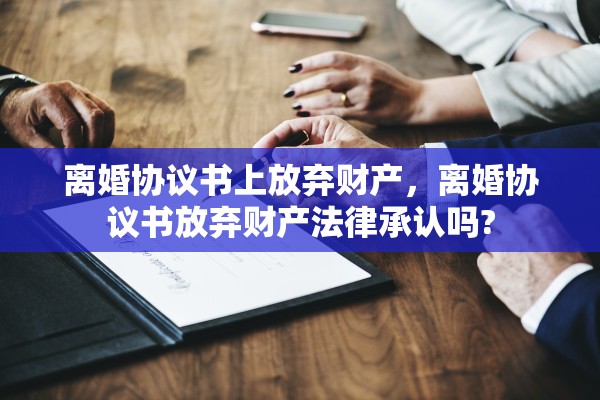 离婚协议书上放弃财产,离婚协议书放弃财产法律承认吗? 离婚协议书上放弃财产,离婚协议书放弃财产法律承认吗?