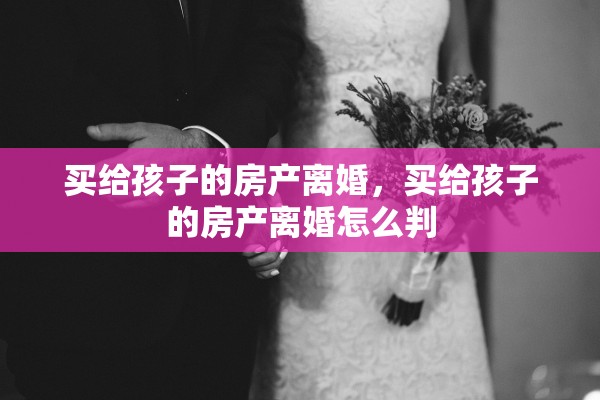 买给孩子的房产离婚，买给孩子的房产离婚怎么判