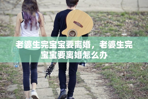 老婆生完宝宝要离婚,老婆生完宝宝要离婚怎么办 老婆生完宝宝要离婚,老婆生完宝宝要离婚怎么办