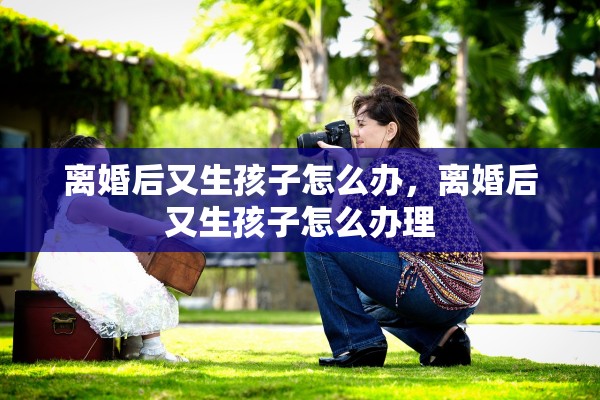 离婚后又生孩子怎么办,离婚后又生孩子怎么办理 离婚后又生孩子怎么办,离婚后又生孩子怎么办理