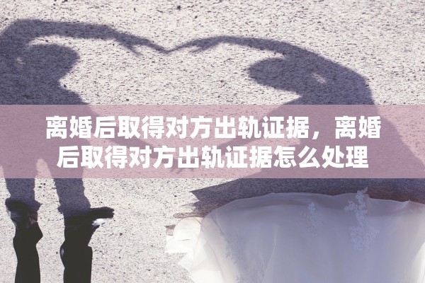 离婚后取得对方出轨证据,离婚后取得对方出轨证据怎么处理 离婚后取得对方出轨证据,离婚后取得对方出轨证据怎么处理