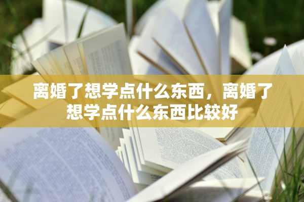离婚了想学点什么东西,离婚了想学点什么东西比较好 离婚了想学点什么东西,离婚了想学点什么东西比较好