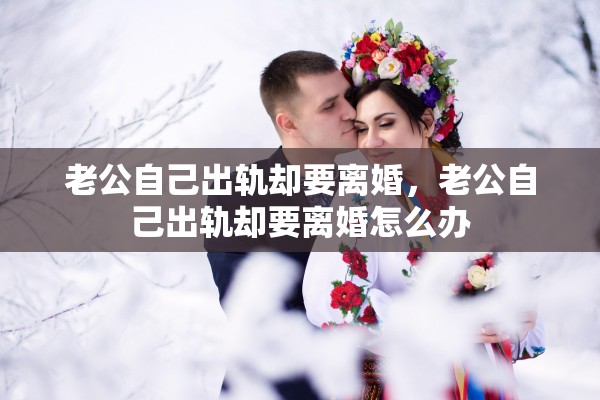 老公自己出轨却要离婚,老公自己出轨却要离婚怎么办 老公自己出轨却要离婚,老公自己出轨却要离婚怎么办