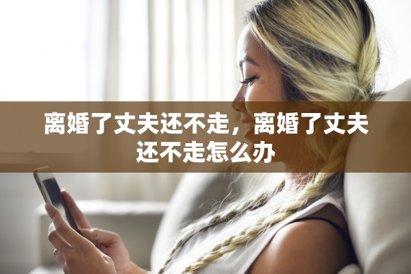 离婚了丈夫还不走,离婚了丈夫还不走怎么办 离婚了丈夫还不走,离婚了丈夫还不走怎么办