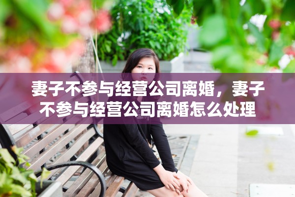 妻子不参与经营公司离婚,妻子不参与经营公司离婚怎么处理 妻子不参与经营公司离婚,妻子不参与经营公司离婚怎么处理