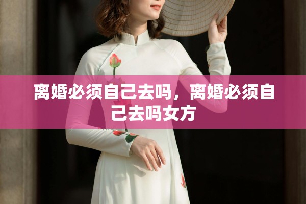 离婚必须自己去吗,离婚必须自己去吗女方 离婚必须自己去吗,离婚必须自己去吗女方