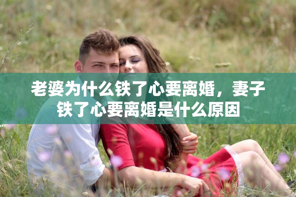 老婆为什么铁了心要离婚,妻子铁了心要离婚是什么原因 老婆为什么铁了心要离婚,妻子铁了心要离婚是什么原因