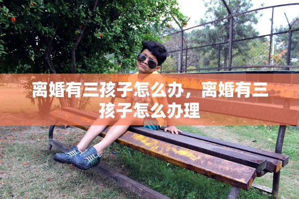 离婚有三孩子怎么办,离婚有三孩子怎么办理 离婚有三孩子怎么办,离婚有三孩子怎么办理