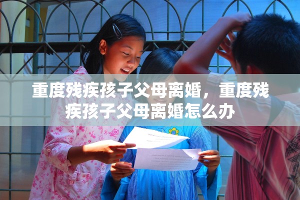 重度残疾孩子父母离婚,重度残疾孩子父母离婚怎么办 重度残疾孩子父母离婚,重度残疾孩子父母离婚怎么办