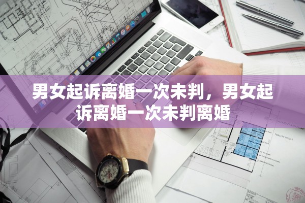 男女起诉离婚一次未判,男女起诉离婚一次未判离婚 男女起诉离婚一次未判,男女起诉离婚一次未判离婚