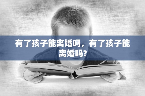 有了孩子能离婚吗,有了孩子能离婚吗? 有了孩子能离婚吗,有了孩子能离婚吗?