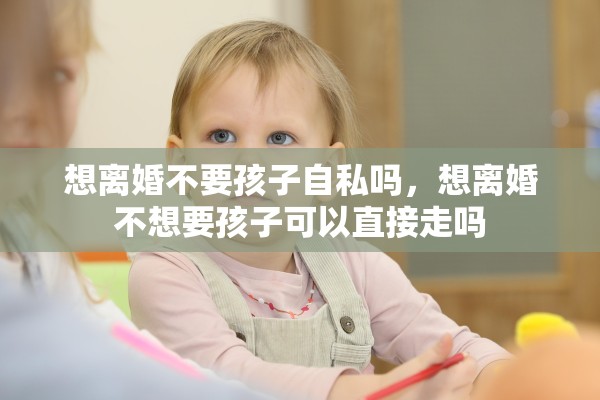 想离婚不要孩子自私吗,想离婚不想要孩子可以直接走吗 想离婚不要孩子自私吗,想离婚不想要孩子可以直接走吗