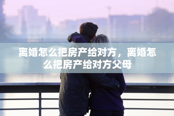 离婚怎么把房产给对方,离婚怎么把房产给对方父母 离婚怎么把房产给对方,离婚怎么把房产给对方父母