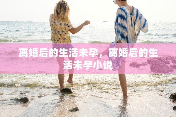 离婚后的生活未孕,离婚后的生活未孕小说 离婚后的生活未孕,离婚后的生活未孕小说