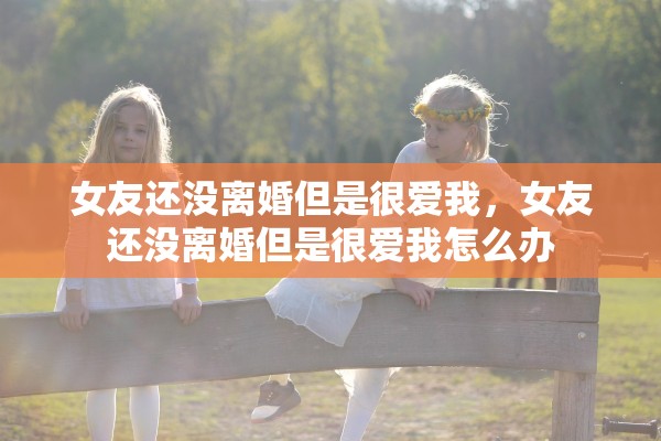 女友还没离婚但是很爱我,女友还没离婚但是很爱我怎么办 女友还没离婚但是很爱我,女友还没离婚但是很爱我怎么办